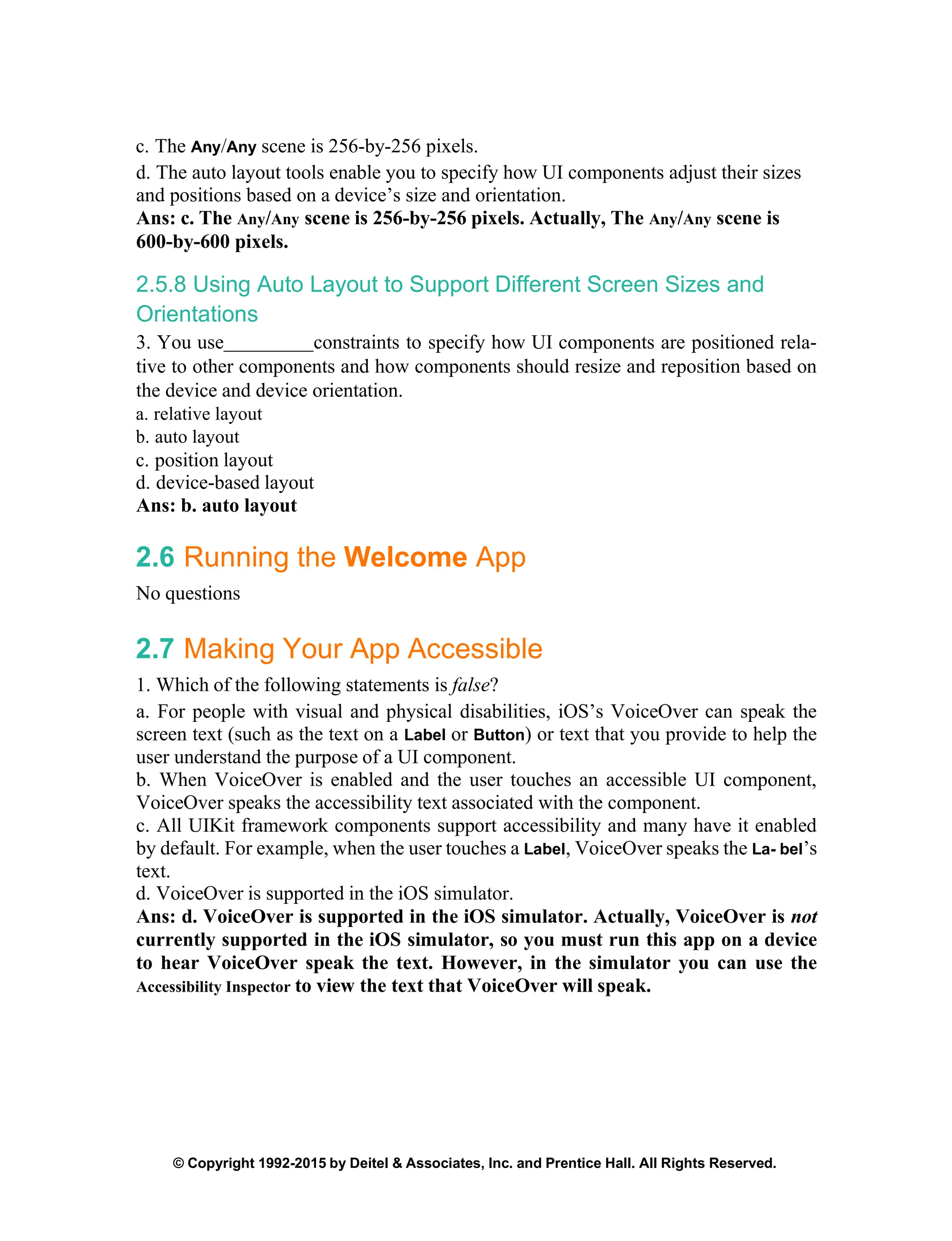 © Copyright 1992-2015 by Deitel & Associates, Inc. and Prentice Hall. All Rights Reserved.
c. The Any/Any scene is 256-by-256 pixels.
d. The auto layout tools enable you to specify how UI components adjust their sizes
and positions based on a device’s size and orientation.
Ans: c. The Any/Any scene is 256-by-256 pixels. Actually, The Any/Any scene is
600-by-600 pixels.
2.5.8 Using Auto Layout to Support Different Screen Sizes and
Orientations
3. You use constraints to specify how UI components are positioned rela-
tive to other components and how components should resize and reposition based on
the device and device orientation.
a. relative layout
b. auto layout
c. position layout
d. device-based layout
Ans: b. auto layout
2.6 Running the Welcome App
No questions
2.7 Making Your App Accessible
1. Which of the following statements is false?
a. For people with visual and physical disabilities, iOS’s VoiceOver can speak the
screen text (such as the text on a Label or Button) or text that you provide to help the
user understand the purpose of a UI component.
b. When VoiceOver is enabled and the user touches an accessible UI component,
VoiceOver speaks the accessibility text associated with the component.
c. All UIKit framework components support accessibility and many have it enabled
by default. For example, when the user touches a Label, VoiceOver speaks the La- bel’s
text.
d. VoiceOver is supported in the iOS simulator.
Ans: d. VoiceOver is supported in the iOS simulator. Actually, VoiceOver is not
currently supported in the iOS simulator, so you must run this app on a device
to hear VoiceOver speak the text. However, in the simulator you can use the
Accessibility Inspector to view the text that VoiceOver will speak.
 