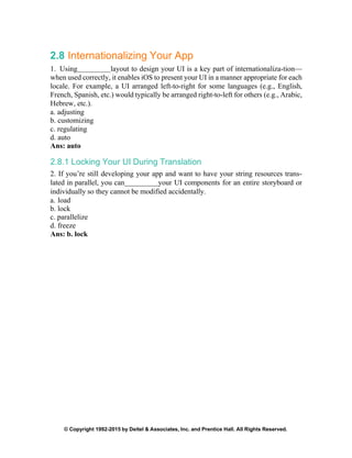 © Copyright 1992-2015 by Deitel & Associates, Inc. and Prentice Hall. All Rights Reserved.
2.8 Internationalizing Your App
1. Using layout to design your UI is a key part of internationaliza-tion—
when used correctly, it enables iOS to present your UI in a manner appropriate for each
locale. For example, a UI arranged left-to-right for some languages (e.g., English,
French, Spanish, etc.) would typically be arranged right-to-left for others (e.g., Arabic,
Hebrew, etc.).
a. adjusting
b. customizing
c. regulating
d. auto
Ans: auto
2.8.1 Locking Your UI During Translation
2. If you’re still developing your app and want to have your string resources trans-
lated in parallel, you can your UI components for an entire storyboard or
individually so they cannot be modified accidentally.
a. load
b. lock
c. parallelize
d. freeze
Ans: b. lock
 