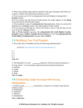 © 2016 Pearson Education, Inc., Hoboken, NJ. All rights reserved.
4. Where the standard output appears depends on the type of program and where you
execute it. Which of the following statements is false?
a. If you execute a println in a playground, the result displays in playground’s
Console window.
b. If you execute any app from an Xcode project, the output appears in the Debug
area at the bottom of the Xcode window.
c. If the statement is part of a Command Line Tool application, when you execute the
application in a Terminal window, the output appears in that window.
d. If you execute an iOS app on a device, the result is sent to a log file that you can
view in Xcode’s Devices window.
Ans: a. If you execute a println in a playground, the result displays in play-
ground’s Console window. Actually, if you execute a println in a playground, the
result displays in playground’s Assistant- Editor window.
1.3 Modifying Your First Program
1. How many lines of readable text does the following statement print?
println("WelcomentonSwiftnProgramming!")
a. 1
b. 2
c. 3
d. 4
Ans: d. 4
2. The backslash () is a(n) character, which has special meaning in a
String literal—n, for example, represents the line-feed special character.
a. outbreak
b. escape
c. release
d. break
Ans: b. escape
1.4 Composing Larger Strings with String
Interpolation
1. Swift uses type to determine a constant’s or variable’s type from its
initializer value.
a. interpolation
b. conjecture
c. inference
d. interpretation
Ans: c. inference
 