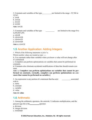 © 2016 Pearson Education, Inc., Hoboken, NJ. All rights reserved.
2. Constants and variables of the type are limited to the range –32,768 to
32767.
a. Int8
b. Int16
c. Int32
d. Int64
Ans: Int16
3. Constants and variables of the type are limited to the range 0 to
4,294,967,295.
a. UInt8
b. UIntnt16
c. UIntnt32
d. UIntnt64
Ans: c. UInt32
1.5 Another Application: Adding Integers
1. Which of the following statements is false? a.
Whole-number values are treated as type Int.
b. Use constants rather than variables when you know a value will not change after
it’s initialized.
c. Compilers can perform optimizations on variables that cannot be performed on
constants.
d. Constants also eliminate accidental modifications of data that should remain con-
stant.
Ans: c. Compilers can perform optimizations on variables that cannot be per-
formed on constants. [Actually, compilers can perform optimizations on con-
stants that cannot be performed on variables.]
2. An expression is any portion of a statement that has a(n) associated
with it.
a. name
b. constant
c. variable
d. value
Ans: d. value
1.6 Arithmetic
1. Among the arithmetic operators, the asterisk (*) indicates multiplication, and the
percent sign (%) is the operator.
a. division
b. integer division
c. remainder
 