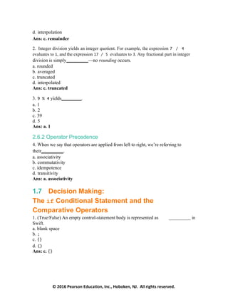 © 2016 Pearson Education, Inc., Hoboken, NJ. All rights reserved.
d. interpolation
Ans: c. remainder
2. Integer division yields an integer quotient. For example, the expression 7 / 4
evaluates to 1, and the expression 17 / 5 evaluates to 3. Any fractional part in integer
division is simply —no rounding occurs.
a. rounded
b. averaged
c. truncated
d. interpolated
Ans: c. truncated
3. 9 % 4 yields .
a. 1
b. 2
c. 39
d. 5
Ans: a. 1
2.6.2 Operator Precedence
4. When we say that operators are applied from left to right, we’re referring to
their .
a. associativity
b. commutativity
c. idempotence
d. transitivity
Ans: a. associativity
1.7 Decision Making:
The if Conditional Statement and the
Comparative Operators
1. (True/False) An empty control-statement body is represented as in
Swift.
a. blank space
b. ;
c. {}
d. ()
Ans: c. {}
 