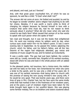 and played, and read, just as I fancied.”
And, with that great grace vouchsafed him, of which he was so
ignorant, he said like a child: “O God! what shall I do?”
The answer did not come at once. He fretted and puzzled; by and by
he began to wonder whether Jane’s religion had anything to do with
her choice. Besides, if it was worth a man’s while to think of
changing his religion because he fancied himself in love with a
creature that some time must die, had he not reason to think
seriously about it anyhow? What did she mean when she said she
craved to see God’s face? What caused that woman of so few words
to speak with such power when she spoke of that?
Van read and thought, but it was not the books that enlightened
him. He went one evening where he seldom went by day, when
curious eyes could watch him—to his father’s grave. It was a warm
evening late in September. As he passed the rectory adjoining the
church, which his father, and his father’s father, and all the Van
Doorms of the region had religiously attended, gay voices and
snatches of music caught his ear, and he looked up involuntarily.
It was a pretty sight. The gas had just been lighted, the curtains
were still up. Lonely, sorrowful Van, forgetful of his wonted courtesy,
stood still where he was and took in the whole picture with an added
heartache.
In the pleasant parlor, not luxurious, but a home-room, the mother
sat with her baby on her knee. Van remembered her when she came
a bride to the parish, and he was only a child of five years old. It
was one of his earliest memories—that being taken to church with
the promise of seeing the new young minister’s new young wife, if
he would be very good. That was twenty years ago, and there were
lines of gray in Mrs. Charles’ hair, but her face wore the same kindly
smile that had marked it then in the freshness of her nineteen years,
and at the piano a girl of nineteen might have been taken for the
bride brought back again in her youthful bloom. She was playing
some familiar melody; five or six brothers and sisters clustered about
 