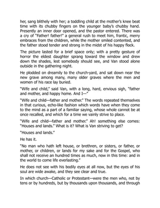 her, sang blithely with her; a toddling child at the mother’s knee beat
time with its chubby fingers on the younger baby’s chubby hand.
Presently an inner door opened, and the pastor entered. There was
a cry of “Father! father!” a general rush to meet him, frantic, merry
embraces from the children, while the mother smiled contented, and
the father stood tender and strong in the midst of his happy flock.
The picture lasted for a brief space only; with a pretty gesture of
horror the eldest daughter sprang toward the window and drew
down the shades, lest somebody should see, and Van stood alone
outside in the gathering night.
He plodded on dreamily to the church-yard, and sat down near the
new grave among many, many older graves where the men and
women of his race lay buried.
“Wife and child,” said Van, with a long, hard, envious sigh, “father
and mother, and happy home. And I—”
“Wife and child—father and mother.” The words repeated themselves
in that curious, echo-like fashion which words have when they come
to the mind as a part of a familiar saying, whose whole cannot be at
once recalled, and which for a time we vainly strive to place.
“Wife and child—father and mother.” Ah! something else comes:
“Houses and lands.” What is it? What is Van striving to get?
“Houses and lands.”
He has it.
“No man who hath left house, or brethren, or sisters, or father, or
mother, or children, or lands for my sake and for the Gospel, who
shall not receive an hundred times as much, now in this time: and in
the world to come life everlasting.”
He does not see with his bodily eyes at all now, but the eyes of his
soul are wide awake, and they see clear and true.
In which church—Catholic or Protestant—were the men who, not by
tens or by hundreds, but by thousands upon thousands, and through
 