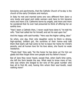 breviaries and parchments, that the Catholic Church of to-day is the
church of the early Christians and martyrs.
In Italy he met and married some one very different from Jane—a
very lovely and good and noble woman—and Jane to him became
more and more a St. Catherine borne by angels, and more and more
he wondered that he ever had presumed to think of offering her an
earthly love.
“Had I been a Catholic then, I never could have done it,” he told his
wife. “God had called her for himself, and set his seal upon her.”
And the happy wife said humbly: “Hers was the higher calling, dear.”
So when, one day, their only daughter came to them—a strong,
high-spirited, brilliant girl, the sunshine of their home—and told
them that God’s call had come to her to leave her home for Christ’s
poverty, and all human love for his love alone, she found no weak
resistance.
“Thank God,” they said, “for the honor he has done us! For him we
gladly bid thee forget thine own people and thy father’s house.”
But of Jane they never heard, except that, when God’s time came,
she left the farm beside the sea. What need to know more of her,
who was where she longed to be—one of the great number who
lose all to find All, and, having Him whom their soul loveth, need
nothing more?
 