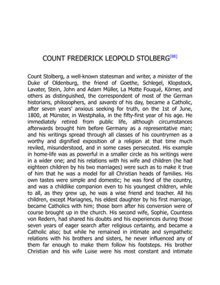 COUNT FREDERICK LEOPOLD STOLBERG[88]
Count Stolberg, a well-known statesman and writer, a minister of the
Duke of Oldenburg, the friend of Goethe, Schlegel, Klopstock,
Lavater, Stein, John and Adam Müller, La Motte Fouqué, Körner, and
others as distinguished, the correspondent of most of the German
historians, philosophers, and savants of his day, became a Catholic,
after seven years’ anxious seeking for truth, on the 1st of June,
1800, at Münster, in Westphalia, in the fifty-first year of his age. He
immediately retired from public life, although circumstances
afterwards brought him before Germany as a representative man;
and his writings spread through all classes of his countrymen as a
worthy and dignified exposition of a religion at that time much
reviled, misunderstood, and in some cases persecuted. His example
in home-life was as powerful in a smaller circle as his writings were
in a wider one; and his relations with his wife and children (he had
eighteen children by his two marriages) were such as to make it true
of him that he was a model for all Christian heads of families. His
own tastes were simple and domestic; he was fond of the country,
and was a childlike companion even to his youngest children, while
to all, as they grew up, he was a wise friend and teacher. All his
children, except Mariagnes, his eldest daughter by his first marriage,
became Catholics with him; those born after his conversion were of
course brought up in the church. His second wife, Sophie, Countess
von Redern, had shared his doubts and his experiences during those
seven years of eager search after religious certainty, and became a
Catholic also; but while he remained in intimate and sympathetic
relations with his brothers and sisters, he never influenced any of
them far enough to make them follow his footsteps. His brother
Christian and his wife Luise were his most constant and intimate
 