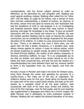 correspondents; with the former religion seemed to make no
difference, as his admiration for, and sympathy with, Stolberg was
proof against anything—indeed, Stolberg often called him his “other
self”; and the latter, to judge by her letters, was a woman of more
than common understanding, a student of science, an observer of
the times, whose mind was open to receive any new impression that
had the semblance of truth or real progress in it; an investigating
and impartial searcher, better versed than most women in classic
learning, and eager for knowledge in any shape. To give up constant
intercourse with his own family and remove to a Catholic city was
the hardest sacrifice Stolberg had to make on leaving the Lutheran
communion; but he considered the change imperative for the proper
education of his children. In a letter to Luise announcing this resolve
he says: “There is no dilemma, but, even if there were, you will
agree with me that a tender conscience, in a doubtful case, must
always choose against its wishes—I mean its natural wishes, which
are always suspicious to upright morals, let alone to Christianity.” To
his friend Princess Gallitzin, the mother of the zealous missionary in
America, Demetrius Gallitzin, he says: “It is an unspeakable joy to
me that my brother and sister-in-law remain bound to me in the
fullest and most unreserved love, and that not even the shadow of a
misunderstanding has come between them and me, however painful
to them is the separation from me, from Sophie, and from the
children.”
He took a house in Münster and made it his home for thirteen years,
living there through the winter and spending his summers at a
country-house a few miles out of the city, at Lütjenbeck. His
children’s studies were his first care. Greek being his favorite study,
he made each of his sons a good Greek scholar, and kept up his own
studies by a repeated round of all the great authors, read
successively with each of his many boys. Ernest and Andrew, the
sons of his first marriage, were his first pupils, and his own teaching
was supplemented in languages and history by a French emigré, the
Abbé Pierrard, and in philosophy by some professors resident in
Münster. Stolberg did not neglect the physical education of his boys,
 