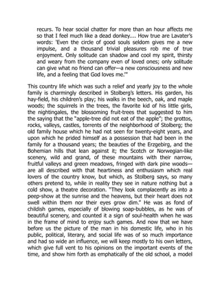 recurs. To hear social chatter for more than an hour affects me
so that I feel much like a dead donkey.... How true are Lavater’s
words: 'Even the circle of good souls seldom gives me a new
impulse, and a thousand trivial pleasures rob me of true
enjoyment. Only solitude can shadow and cool my spirit, thirsty
and weary from the company even of loved ones; only solitude
can give what no friend can offer—a new consciousness and new
life, and a feeling that God loves me.’”
This country life which was such a relief and yearly joy to the whole
family is charmingly described in Stolberg’s letters. His garden, his
hay-field, his children’s play; his walks in the beech, oak, and maple
woods; the squirrels in the trees, the favorite kid of his little girls,
the nightingales, the blossoming fruit-trees that suggested to him
the saying that the “apple-tree did not eat of the apple”; the grottos,
rocks, valleys, castles, torrents of the neighborhood of Stolberg; the
old family house which he had not seen for twenty-eight years, and
upon which he prided himself as a possession that had been in the
family for a thousand years; the beauties of the Erzgebirg, and the
Bohemian hills that lean against it; the Scotch or Norwegian-like
scenery, wild and grand, of these mountains with their narrow,
fruitful valleys and green meadows, fringed with dark pine woods—
are all described with that heartiness and enthusiasm which real
lovers of the country know, but which, as Stolberg says, so many
others pretend to, while in reality they see in nature nothing but a
cold show, a theatre decoration. “They look complacently as into a
peep-show at the sunrise and the heavens, but their heart does not
swell within them nor their eyes grow dim.” He was as fond of
childish games, especially of blowing soap-bubbles, as he was of
beautiful scenery, and counted it a sign of soul-health when he was
in the frame of mind to enjoy such games. And now that we have
before us the picture of the man in his domestic life, who in his
public, political, literary, and social life was of so much importance
and had so wide an influence, we will keep mostly to his own letters,
which give full vent to his opinions on the important events of the
time, and show him forth as emphatically of the old school, a model
 