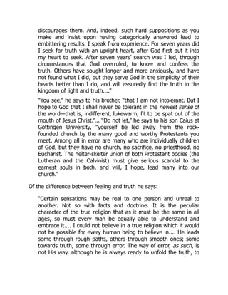discourages them. And, indeed, such hard suppositions as you
make and insist upon having categorically answered lead to
embittering results. I speak from experience. For seven years did
I seek for truth with an upright heart, after God first put it into
my heart to seek. After seven years’ search was I led, through
circumstances that God overruled, to know and confess the
truth. Others have sought longer and more anxiously, and have
not found what I did, but they serve God in the simplicity of their
hearts better than I do, and will assuredly find the truth in the
kingdom of light and truth....”
“You see,” he says to his brother, “that I am not intolerant. But I
hope to God that I shall never be tolerant in the newest sense of
the word—that is, indifferent, lukewarm, fit to be spat out of the
mouth of Jesus Christ.”... “Do not let,” he says to his son Caius at
Göttingen University, “yourself be led away from the rock-
founded church by the many good and worthy Protestants you
meet. Among all in error are many who are individually children
of God, but they have no church, no sacrifice, no priesthood, no
Eucharist. The helter-skelter union of both Protestant bodies (the
Lutheran and the Calvinist) must give serious scandal to the
earnest souls in both, and will, I hope, lead many into our
church.”
Of the difference between feeling and truth he says:
“Certain sensations may be real to one person and unreal to
another. Not so with facts and doctrine. It is the peculiar
character of the true religion that as it must be the same in all
ages, so must every man be equally able to understand and
embrace it.... I could not believe in a true religion which it would
not be possible for every human being to believe in.... He leads
some through rough paths, others through smooth ones; some
towards truth, some through error. The way of error, as such, is
not His way, although he is always ready to unfold the truth, to
 