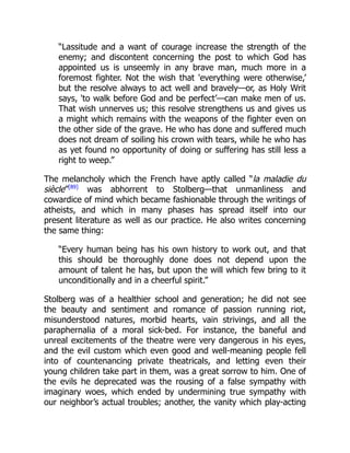 “Lassitude and a want of courage increase the strength of the
enemy; and discontent concerning the post to which God has
appointed us is unseemly in any brave man, much more in a
foremost fighter. Not the wish that 'everything were otherwise,’
but the resolve always to act well and bravely—or, as Holy Writ
says, 'to walk before God and be perfect’—can make men of us.
That wish unnerves us; this resolve strengthens us and gives us
a might which remains with the weapons of the fighter even on
the other side of the grave. He who has done and suffered much
does not dream of soiling his crown with tears, while he who has
as yet found no opportunity of doing or suffering has still less a
right to weep.”
The melancholy which the French have aptly called “la maladie du
siècle”[89]
was abhorrent to Stolberg—that unmanliness and
cowardice of mind which became fashionable through the writings of
atheists, and which in many phases has spread itself into our
present literature as well as our practice. He also writes concerning
the same thing:
“Every human being has his own history to work out, and that
this should be thoroughly done does not depend upon the
amount of talent he has, but upon the will which few bring to it
unconditionally and in a cheerful spirit.”
Stolberg was of a healthier school and generation; he did not see
the beauty and sentiment and romance of passion running riot,
misunderstood natures, morbid hearts, vain strivings, and all the
paraphernalia of a moral sick-bed. For instance, the baneful and
unreal excitements of the theatre were very dangerous in his eyes,
and the evil custom which even good and well-meaning people fell
into of countenancing private theatricals, and letting even their
young children take part in them, was a great sorrow to him. One of
the evils he deprecated was the rousing of a false sympathy with
imaginary woes, which ended by undermining true sympathy with
our neighbor’s actual troubles; another, the vanity which play-acting
 