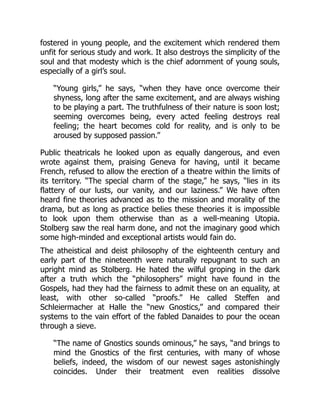 fostered in young people, and the excitement which rendered them
unfit for serious study and work. It also destroys the simplicity of the
soul and that modesty which is the chief adornment of young souls,
especially of a girl’s soul.
“Young girls,” he says, “when they have once overcome their
shyness, long after the same excitement, and are always wishing
to be playing a part. The truthfulness of their nature is soon lost;
seeming overcomes being, every acted feeling destroys real
feeling; the heart becomes cold for reality, and is only to be
aroused by supposed passion.”
Public theatricals he looked upon as equally dangerous, and even
wrote against them, praising Geneva for having, until it became
French, refused to allow the erection of a theatre within the limits of
its territory. “The special charm of the stage,” he says, “lies in its
flattery of our lusts, our vanity, and our laziness.” We have often
heard fine theories advanced as to the mission and morality of the
drama, but as long as practice belies these theories it is impossible
to look upon them otherwise than as a well-meaning Utopia.
Stolberg saw the real harm done, and not the imaginary good which
some high-minded and exceptional artists would fain do.
The atheistical and deist philosophy of the eighteenth century and
early part of the nineteenth were naturally repugnant to such an
upright mind as Stolberg. He hated the wilful groping in the dark
after a truth which the “philosophers” might have found in the
Gospels, had they had the fairness to admit these on an equality, at
least, with other so-called “proofs.” He called Steffen and
Schleiermacher at Halle the “new Gnostics,” and compared their
systems to the vain effort of the fabled Danaides to pour the ocean
through a sieve.
“The name of Gnostics sounds ominous,” he says, “and brings to
mind the Gnostics of the first centuries, with many of whose
beliefs, indeed, the wisdom of our newest sages astonishingly
coincides. Under their treatment even realities dissolve
 