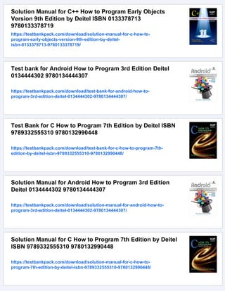 Solution Manual for C++ How to Program Early Objects
Version 9th Edition by Deitel ISBN 0133378713
9780133378719
https://testbankpack.com/download/solution-manual-for-c-how-to-
program-early-objects-version-9th-edition-by-deitel-
isbn-0133378713-9780133378719/
Test bank for Android How to Program 3rd Edition Deitel
0134444302 9780134444307
https://testbankpack.com/download/test-bank-for-android-how-to-
program-3rd-edition-deitel-0134444302-9780134444307/
Test Bank for C How to Program 7th Edition by Deitel ISBN
9789332555310 9780132990448
https://testbankpack.com/download/test-bank-for-c-how-to-program-7th-
edition-by-deitel-isbn-9789332555310-9780132990448/
Solution Manual for Android How to Program 3rd Edition
Deitel 0134444302 9780134444307
https://testbankpack.com/download/solution-manual-for-android-how-to-
program-3rd-edition-deitel-0134444302-9780134444307/
Solution Manual for C How to Program 7th Edition by Deitel
ISBN 9789332555310 9780132990448
https://testbankpack.com/download/solution-manual-for-c-how-to-
program-7th-edition-by-deitel-isbn-9789332555310-9780132990448/
 