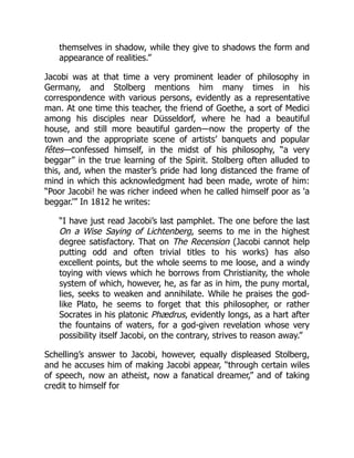themselves in shadow, while they give to shadows the form and
appearance of realities.”
Jacobi was at that time a very prominent leader of philosophy in
Germany, and Stolberg mentions him many times in his
correspondence with various persons, evidently as a representative
man. At one time this teacher, the friend of Goethe, a sort of Medici
among his disciples near Düsseldorf, where he had a beautiful
house, and still more beautiful garden—now the property of the
town and the appropriate scene of artists’ banquets and popular
fêtes—confessed himself, in the midst of his philosophy, “a very
beggar” in the true learning of the Spirit. Stolberg often alluded to
this, and, when the master’s pride had long distanced the frame of
mind in which this acknowledgment had been made, wrote of him:
“Poor Jacobi! he was richer indeed when he called himself poor as 'a
beggar.’” In 1812 he writes:
“I have just read Jacobi’s last pamphlet. The one before the last
On a Wise Saying of Lichtenberg, seems to me in the highest
degree satisfactory. That on The Recension (Jacobi cannot help
putting odd and often trivial titles to his works) has also
excellent points, but the whole seems to me loose, and a windy
toying with views which he borrows from Christianity, the whole
system of which, however, he, as far as in him, the puny mortal,
lies, seeks to weaken and annihilate. While he praises the god-
like Plato, he seems to forget that this philosopher, or rather
Socrates in his platonic Phædrus, evidently longs, as a hart after
the fountains of waters, for a god-given revelation whose very
possibility itself Jacobi, on the contrary, strives to reason away.”
Schelling’s answer to Jacobi, however, equally displeased Stolberg,
and he accuses him of making Jacobi appear, “through certain wiles
of speech, now an atheist, now a fanatical dreamer,” and of taking
credit to himself for
 