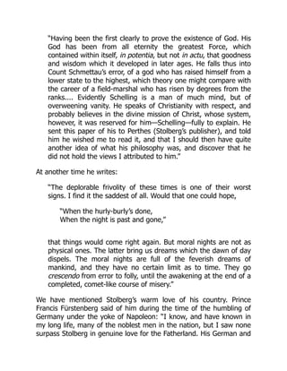 “Having been the first clearly to prove the existence of God. His
God has been from all eternity the greatest Force, which
contained within itself, in potentia, but not in actu, that goodness
and wisdom which it developed in later ages. He falls thus into
Count Schmettau’s error, of a god who has raised himself from a
lower state to the highest, which theory one might compare with
the career of a field-marshal who has risen by degrees from the
ranks.... Evidently Schelling is a man of much mind, but of
overweening vanity. He speaks of Christianity with respect, and
probably believes in the divine mission of Christ, whose system,
however, it was reserved for him—Schelling—fully to explain. He
sent this paper of his to Perthes (Stolberg’s publisher), and told
him he wished me to read it, and that I should then have quite
another idea of what his philosophy was, and discover that he
did not hold the views I attributed to him.”
At another time he writes:
“The deplorable frivolity of these times is one of their worst
signs. I find it the saddest of all. Would that one could hope,
“When the hurly-burly’s done,
When the night is past and gone,”
that things would come right again. But moral nights are not as
physical ones. The latter bring us dreams which the dawn of day
dispels. The moral nights are full of the feverish dreams of
mankind, and they have no certain limit as to time. They go
crescendo from error to folly, until the awakening at the end of a
completed, comet-like course of misery.”
We have mentioned Stolberg’s warm love of his country. Prince
Francis Fürstenberg said of him during the time of the humbling of
Germany under the yoke of Napoleon: “I know, and have known in
my long life, many of the noblest men in the nation, but I saw none
surpass Stolberg in genuine love for the Fatherland. His German and
 