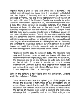 imperial heart is pure as gold and shines like a diamond.” The
epithet imperial sounds odd to our ears; it is an allusion to his belief
that the Empire of Germany, such as it existed just before the
Congress of Vienna, was the proper representative and bulwark of
the nation. He blamed the Emperor Francis very strongly for laying
down his time-honored dignity later on, and contenting himself with
a local title which severed his interests materially from those of
Germany at large. He also saw in this withdrawal of imperial
authority and protection over non-Austrian countries a danger to the
Catholic faith, and a possible interference of Protestant powers in
the communications between Catholic German states and the Holy
See. But concerning the ever-vexed question of the Rhine frontier his
patriotism was quick and hot; he wished that in the new partition at
the Congress Alsace and Lorraine should be given back to Germany,
and lamented the injudicious behavior by which some of the German
troops had spoilt the evidently favorable state of mind of the
Alsatians during part of the disturbances on the frontier.
“Eighteen months ago,” he writes in 1815, “the Alsatians were
very well disposed, came to meet our troops with flags and
received them with ringing of joy-bells; then came the Bavarians,
the Badeners, and so on, and behaved so as to make them hate
us. We all talk of our wish to reunite our once torn-away
brethren with Germany, but we have angered them instead and
are burning their towns and villages. My hair stands on end and
I could weep tears of blood at the thought.”
Early in the century, a few weeks after his conversion, Stolberg
wrote thus to Princess Gallitzin:
“True patriotism embraces the highest good of the people in all
things: the blessings of faith, those of law, of freedom, and of
morals. It can never follow the path of forcible overthrows and of
revolution, nor covenant with an outside enemy, nor lend itself to
the service of injustice, even when a seeming and momentary
advantage is to be gained by such service. What a disgrace for
 