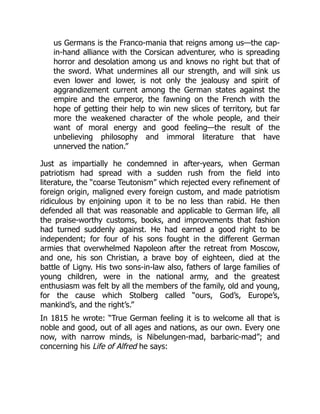 us Germans is the Franco-mania that reigns among us—the cap-
in-hand alliance with the Corsican adventurer, who is spreading
horror and desolation among us and knows no right but that of
the sword. What undermines all our strength, and will sink us
even lower and lower, is not only the jealousy and spirit of
aggrandizement current among the German states against the
empire and the emperor, the fawning on the French with the
hope of getting their help to win new slices of territory, but far
more the weakened character of the whole people, and their
want of moral energy and good feeling—the result of the
unbelieving philosophy and immoral literature that have
unnerved the nation.”
Just as impartially he condemned in after-years, when German
patriotism had spread with a sudden rush from the field into
literature, the “coarse Teutonism” which rejected every refinement of
foreign origin, maligned every foreign custom, and made patriotism
ridiculous by enjoining upon it to be no less than rabid. He then
defended all that was reasonable and applicable to German life, all
the praise-worthy customs, books, and improvements that fashion
had turned suddenly against. He had earned a good right to be
independent; for four of his sons fought in the different German
armies that overwhelmed Napoleon after the retreat from Moscow,
and one, his son Christian, a brave boy of eighteen, died at the
battle of Ligny. His two sons-in-law also, fathers of large families of
young children, were in the national army, and the greatest
enthusiasm was felt by all the members of the family, old and young,
for the cause which Stolberg called “ours, God’s, Europe’s,
mankind’s, and the right’s.”
In 1815 he wrote: “True German feeling it is to welcome all that is
noble and good, out of all ages and nations, as our own. Every one
now, with narrow minds, is Nibelungen-mad, barbaric-mad”; and
concerning his Life of Alfred he says:
 