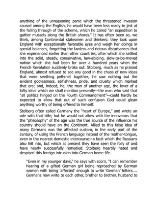 anything of the unreasoning panic which the threatened invasion
caused among the English, he would have been less ready to jest at
the falling through of the scheme, which he called “an expedition to
gather mussels along the British shores.” It has often been so, we
think, among Continental statesmen and thinkers: they look upon
England with exceptionally favorable eyes and weigh her doings in
special balances, forgetting the lawless and riotous disturbances that
she experienced earlier than other countries, after which she settled
into the solid, steady, conservative, law-abiding, slow-to-be-moved
nation which she had been for over a hundred years when the
French Revolution suddenly broke out. Stolberg, much as he praised
England, almost refused to see any good in the chaos of new ideas
that were seething pell-mell together; he saw nothing but the
evident godlessness, selfishness, pride, and cruelty which marked
that era; and, indeed, he, the man of another age, the lover of a
lofty ideal which we shall mention presently—the man who said that
“all politics hinged on the Fourth Commandment”—could hardly be
expected to allow that out of such confusion God could glean
anything worthy of being offered to himself.
Stolberg often called Germany the “heart of Europe,” and wrote an
ode with that title; but he would not allow with the innovators that
the “philosophy” of the age was the true source of the influence his
country should have on the Continent. Allied to this false idea of
many Germans was the affected custom, in the early part of the
century, of using the French language instead of the mother-tongue,
even in the nearest domestic intercourse—a fault which the Russians
also fell into, but which at present they have seen the folly of and
have nearly successfully remedied. Stolberg heartily hated and
despised this foreign intrusion into German home-life.
“Even in my younger days,” he says with scorn, “I can remember
hearing of a gifted German girl being reproached by German
women with being 'affected’ enough to write 'German’ letters....
Germans now write to each other, brother to brother, husband to
 