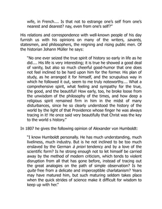 wife, in French.... Is that not to estrange one’s self from one’s
nearest and dearest? nay, even from one’s self?”
His relations and correspondence with well-known people of his day
furnish us with his opinions on many of the writers, savants,
statesmen, and philosophers, the reigning and rising public men. Of
the historian Johann Müller he says:
“No one ever seized the true spirit of history so early in life as he
did.... His life is very interesting; it is true he showed a good deal
of vanity, but also so much cheerful good-humor that one does
not feel inclined to be hard upon him for the former. His plan of
study, as he arranged it for himself, and the scrupulous way in
which he followed it out, seem to me truly noteworthy.... What a
comprehensive spirit, what feeling and sympathy for the true,
the good, and the beautiful! How early, too, he broke loose from
the unwisdom of the philosophy of the times, and how deep a
religious spirit remained firm in him in the midst of many
disturbances, since he so clearly understood the history of the
world by the light of that Providence whose finger he was always
tracing in it! He once said very beautifully that Christ was the key
to the world s history.”
In 1807 he gives the following opinion of Alexander von Humboldt:
“I know Humboldt personally. He has much understanding, much
liveliness, much industry. But is he not inclined to be too much
enslaved by the German à priori tendency and by a love of the
scientific form? Is he strong enough not to let himself be carried
away by the method of modern criticism, which tends to violent
disruption from all that has gone before, instead of tracing out
the great analogies on the path of simple observation? Is he
quite free from a delicate and imperceptible charlatanism? Years
may have matured him, but such maturing seldom takes place
when the quick strides of science make it difficult for wisdom to
keep up with her.”
 