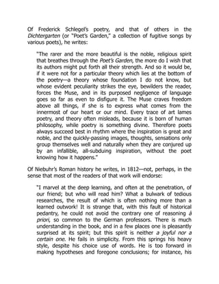 Of Frederick Schlegel’s poetry, and that of others in the
Dichtergarten (or “Poet’s Garden,” a collection of fugitive songs by
various poets), he writes:
“The rarer and the more beautiful is the noble, religious spirit
that breathes through the Poet’s Garden, the more do I wish that
its authors might put forth all their strength. And so it would be,
if it were not for a particular theory which lies at the bottom of
the poetry—a theory whose foundation I do not know, but
whose evident peculiarity strikes the eye, bewilders the reader,
forces the Muse, and in its purposed negligence of language
goes so far as even to disfigure it. The Muse craves freedom
above all things, if she is to express what comes from the
innermost of our heart or our mind. Every trace of art lames
poetry, and theory often misleads, because it is born of human
philosophy, while poetry is something divine. Therefore poets
always succeed best in rhythm where the inspiration is great and
noble, and the quickly-passing images, thoughts, sensations only
group themselves well and naturally when they are conjured up
by an infallible, all-subduing inspiration, without the poet
knowing how it happens.”
Of Niebuhr’s Roman history he writes, in 1812—not, perhaps, in the
sense that most of the readers of that work will endorse:
“I marvel at the deep learning, and often at the penetration, of
our friend; but who will read him? What a bulwark of tedious
researches, the result of which is often nothing more than a
learned outwork! It is strange that, with this fault of historical
pedantry, he could not avoid the contrary one of reasoning à
priori, so common to the German professors. There is much
understanding in the book, and in a few places one is pleasantly
surprised at its spirit; but this spirit is neither a joyful nor a
certain one. He fails in simplicity. From this springs his heavy
style, despite his choice use of words. He is too forward in
making hypotheses and foregone conclusions; for instance, his
 