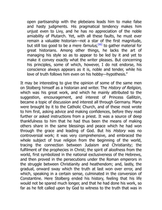 open partisanship with the plebeians leads him to make false
and hasty judgments. His pragmatical tendency makes him
unjust even to Livy, and he has no appreciation of the noble
amiability of Plutarch. Yet, with all these faults, he must ever
remain a valuable historian—not a star of the first magnitude,
but still too good to be a mere famulus,[90]
to gather material for
great historians. Among other things, he lacks the art of
managing his style so as to appear to be led by it and yet to
make it convey exactly what the writer pleases. But concerning
his principles, some of which, however, I do not endorse, his
conscience always appears as it is, noble and tender, while his
love of truth follows him even on his hobby—hypothesis.”
It may be interesting to give the opinion of some of the same men
on Stolberg himself as a historian and writer. The History of Religion,
which was his great work, and which he mainly attributed to the
suggestion, encouragement, and interest of Princess Gallitzin,
became a topic of discussion and interest all through Germany. Many
were brought by it to the Catholic Church, and of these most wrote
to him first, asking advice and making confidences, before they read
further or asked instructions from a priest. It was a source of deep
thankfulness to him that he had thus been the means of making
others share in the same blessings and peace which he had won
through the grace and leading of God. But his History was no
controversial work; it was very comprehensive, and embraced the
whole subject of true religion from the beginning of the world,
tracing the connection between Judaism and Christianity; the
fulfilment of the prophecies in Christ; the spirit of aloofness from the
world, first symbolized in the national exclusiveness of the Hebrews,
and then proved in the persecutions under the Roman emperors in
the struggle between Christianity and heathendom; and, lastly, the
gradual, onward sway which the truth at last won over error, and
which, speaking in a certain sense, culminated in the conversion of
Constantine. Here Stolberg ended his history, feeling that his life
would not be spared much longer, and that he had done his work, so
far as he felt called upon by God to witness to the truth that was in
 