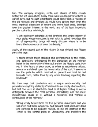 him. The unhappy struggles, rents, and abuses of later church
history he left untouched; surely there were counterparts to them in
earlier days, but no such embittering could come from a relation of
the old heresies and divisions as would have sprung from even the
most impartial discussion of recent and more local ones. Schlegel
took the greatest interest in this work, and of the least important
part he spoke thus admiringly:
“I am especially delighted at the strength and simple beauty of
your style; whoso compares it with what is called nowadays the
art of representing things will easily discover where is to be
found the true source of even this beauty.”
Again, of the second part of the history (it was divided into fifteen
parts) he says:
“I found myself much steadied and strengthened by the whole,
and particularly enlightened by the exposition on the Hebrew
belief in the immortality of the soul and on the Mosaic code. May
you in the future of your work, as often as opportunity allows,
return to and dwell upon the immortality of the soul. It seems to
me the path by which mankind at present can best be led
towards truth, better than by any other teaching regarding the
Godhead.”
He then says that pantheism and a vague sentimentality had
perverted everything distinctly Christian into an empty shadow-form,
but that few were so absolutely dead to all higher feeling as not to
distinguish between the “real personal immortality, and the mere
metaphysical image of it, without a hereafter, and without a
continuance of the memory.”
“Bring vividly before them the true personal immortality, and you
will often find those whom you had thought most spiritually dead
and careless to be palpably roused. To me the doctrine of the
Trinity is the central point of Christianity, and therefore the
 