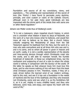 foundation and source of all my convictions, views, and
aspirations.... The unfolding and representation of this secret of
love (the Trinity) I have found to permeate every doctrine,
principle, and even custom or rubric of the Catholic Church;
although even in her pale many good individuals are less
impressed with the divine spirit of the whole than with some one
or other literal regulation.”
Johann von Müller wrote thus of Stolberg’s work:
“It is not a lukewarm, sham impartial church history, in which
one is uncertain what relation it bears to Jesus of Nazareth, but
the work of a man who knows what he believes, and would fain
move all men to believe as he does. Not a church history
critically weighing the Messiahship of Jesus from the Old
Testament against his Godhead from the New, but the work of a
man who sees everywhere and at all times Him who was and is,
and is to come, and to whom all power is given in heaven and
on earth. Lastly, it is not a worldly representation of the deceits
and time-serving devices through which Christianity crept into
the world, and is still able to maintain herself, the humble
handmaid of statecraft, in these our enlightened times, but the
confession and outpouring of soul of a man to whom the whole
world is nothing in comparison with the Saviour of the world. Of
the latter he speaks so that whoever loves him must love this
book, and he who knows nothing of him will learn from this book
what Christians possess in him. Therefore, reader, if thou art a
reed, driven before the learned wind of our modern writings,
look to this rock, and see if it has not a foundation in the needs
of mankind and the love of the Godhead; and thou who knowest
not Christianity, come and see what it is, as thy forefathers felt
it, as it is yet, mighty in every childlike heart; and thou who
believest, come hear, and enjoy, and rejoice thy heart with the
word of life.”
 