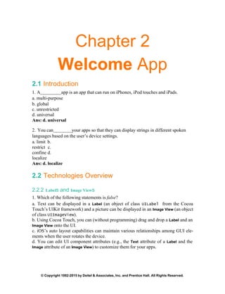 © Copyright 1992-2015 by Deitel & Associates, Inc. and Prentice Hall. All Rights Reserved.
Chapter 2
Welcome App
2.1 Introduction
1. A app is an app that can run on iPhones, iPod touches and iPads.
a. multi-purpose
b. global
c. unrestricted
d. universal
Ans: d. universal
2. You can your apps so that they can display strings in different spoken
languages based on the user’s device settings.
a. limit b.
restrict c.
confine d.
localize
Ans: d. localize
2.2 Technologies Overview
2.2.2 Labels and Image Views
1. Which of the following statements is false?
a. Text can be displayed in a Label (an object of class UILabel from the Cocoa
Touch’s UIKit framework) and a picture can be displayed in an Image View (an object
of class UIImageView).
b. Using Cocoa Touch, you can (without programming) drag and drop a Label and an
Image View onto the UI.
c. iOS’s auto layout capabilities can maintain various relationships among GUI ele-
ments when the user rotates the device.
d. You can edit UI component attributes (e.g., the Text attribute of a Label and the
Image attribute of an Image View) to customize them for your apps.
 