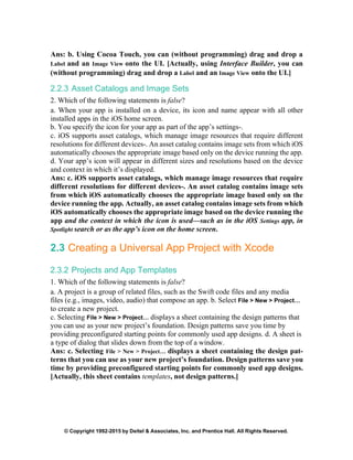 © Copyright 1992-2015 by Deitel & Associates, Inc. and Prentice Hall. All Rights Reserved.
Ans: b. Using Cocoa Touch, you can (without programming) drag and drop a
Label and an Image View onto the UI. [Actually, using Interface Builder, you can
(without programming) drag and drop a Label and an Image View onto the UI.]
2.2.3 Asset Catalogs and Image Sets
2. Which of the following statements is false?
a. When your app is installed on a device, its icon and name appear with all other
installed apps in the iOS home screen.
b. You specify the icon for your app as part of the app’s settings-.
c. iOS supports asset catalogs, which manage image resources that require different
resolutions for different devices-. An asset catalog contains image sets from which iOS
automatically chooses the appropriate image based only on the device running the app.
d. Your app’s icon will appear in different sizes and resolutions based on the device
and context in which it’s displayed.
Ans: c. iOS supports asset catalogs, which manage image resources that require
different resolutions for different devices-. An asset catalog contains image sets
from which iOS automatically chooses the appropriate image based only on the
device running the app. Actually, an asset catalog contains image sets from which
iOS automatically chooses the appropriate image based on the device running the
app and the context in which the icon is used—such as in the iOS Settings app, in
Spotlight search or as the app’s icon on the home screen.
2.3 Creating a Universal App Project with Xcode
2.3.2 Projects and App Templates
1. Which of the following statements is false?
a. A project is a group of related files, such as the Swift code files and any media
files (e.g., images, video, audio) that compose an app. b. Select File > New > Project…
to create a new project.
c. Selecting File > New > Project… displays a sheet containing the design patterns that
you can use as your new project’s foundation. Design patterns save you time by
providing preconfigured starting points for commonly used app designs. d. A sheet is
a type of dialog that slides down from the top of a window.
Ans: c. Selecting File > New > Project… displays a sheet containing the design pat-
terns that you can use as your new project’s foundation. Design patterns save you
time by providing preconfigured starting points for commonly used app designs.
[Actually, this sheet contains templates, not design patterns.]
 