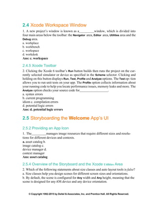 © Copyright 1992-2015 by Deitel & Associates, Inc. and Prentice Hall. All Rights Reserved.
2.4 Xcode Workspace Window
1. A new project’s window is known as a window, which is divided into
four main areas below the toolbar: the Navigator area, Editor area, Utilities area and the
Debug area.
a. workplace
b. workbench
c. workspace
d. workdesk
Ans: c. workspace
2.4.5 Xcode Toolbar
2. Clicking the Xcode 6 toolbar’s Run button builds then runs the project on the cur-
rently selected simulator or device as specified in the Scheme selector. Clicking and
holding on this button displays Run, Test, Profile and Analyze options. The Test op- tion
allows you to run unit tests on your app. The Profile option collects information about
your running code to help you locate performance issues, memory leaks and more. The
Analyze option checks your source code for .
a. syntax errors
b. current programming
idiom c. compilation errors
d. potential logic errors
Ans: d. potential logic errors
2.5 Storyboarding the Welcome App’s UI
2.5.2 Providing an App Icon
1. The manages image resources that require different sizes and resolu-
tions for different devices and contexts.
a. asset catalog b.
image catalog c.
device manager d.
context manager
Ans: asset catalog
2.5.4 Overview of the Storyboard and the Xcode Utilities Area
2. Which of the following statements about size classes and auto layout tools is false?
a. Size classes help you design scenes for different screen sizes and orientations.
b. By default, the scene is configured for Any width and Any height, meaning that the
scene is designed for any iOS device and any device orientation.
 