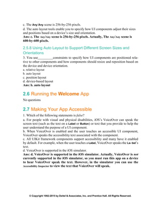 © Copyright 1992-2015 by Deitel & Associates, Inc. and Prentice Hall. All Rights Reserved.
c. The Any/Any scene is 256-by-256 pixels.
d. The auto layout tools enable you to specify how UI components adjust their sizes
and positions based on a device’s size and orientation.
Ans: c. The Any/Any scene is 256-by-256 pixels. Actually, The Any/Any scene is
600-by-600 pixels.
2.5.8 Using Auto Layout to Support Different Screen Sizes and
Orientations
3. You use constraints to specify how UI components are positioned rela-
tive to other components and how components should resize and reposition based on
the device and device orientation.
a. relative layout
b. auto layout
c. position layout
d. device-based layout
Ans: b. auto layout
2.6 Running the Welcome App
No questions
2.7 Making Your App Accessible
1. Which of the following statements is false?
a. For people with visual and physical disabilities, iOS’s VoiceOver can speak the
screen text (such as the text on a Label or Button) or text that you provide to help the
user understand the purpose of a UI component.
b. When VoiceOver is enabled and the user touches an accessible UI component,
VoiceOver speaks the accessibility text associated with the component.
c. All UIKit framework components support accessibility and many have it enabled
by default. For example, when the user touches a Label, VoiceOver speaks the La- bel’s
text.
d. VoiceOver is supported in the iOS simulator.
Ans: d. VoiceOver is supported in the iOS simulator. Actually, VoiceOver is not
currently supported in the iOS simulator, so you must run this app on a device
to hear VoiceOver speak the text. However, in the simulator you can use the
Accessibility Inspector to view the text that VoiceOver will speak.
 