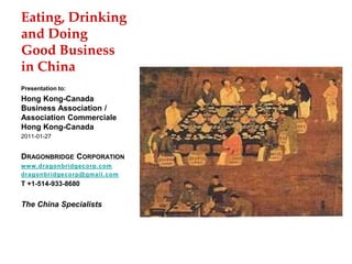 Eating, Drinking
and Doing
Good Business
in China
Presentation to:
Hong Kong-Canada
Business Association /
Association Commerciale
Hong Kong-Canada
2011-01-27
DRAGONBRIDGE CORPORATION
www.dragonbridgecorp.com
dragonbridgecorp@gmail.com
T +1-514-933-8680
The China Specialists
 
