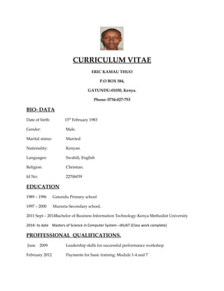 CURRICULUM VITAE
ERIC KAMAU THUO
P.O BOX 584,
GATUNDU-01030, Kenya.
Phone: 0734-027-753
BIO- DATA
Date of birth: 15th
February 1983
Gender: Male.
Marital status: Married
Nationality: Kenyan.
Languages: Swahili, English
Religion: Christian.
Id No: 22706039
EDUCATION
1989 – 1996 Gatundu Primary school
1997 – 2000 Mururia Secondary school,
2011 Sept – 2014Bachelor of Business Information Technology-Kenya Methodist University
2014- to date Masters of Science in Computer System –JKUAT (Class work complete)
PROFFESSIONAL QUALIFICATIONS.
June 2009 Leadership skills for successful performance workshop
February 2012 Payments for basic training: Module 1-4 and 7
 