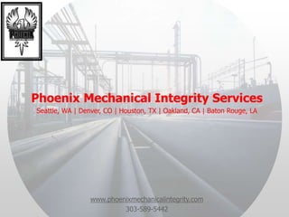 Phoenix Mechanical Integrity Services
Seattle, WA | Denver, CO | Houston, TX | Oakland, CA | Baton Rouge, LA
www.phoenixmechanicalintegrity.com
303-589-5442
 