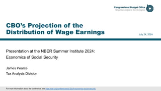 Presentation at the NBER Summer Institute 2024:
Economics of Social Security
July 24, 2024
James Pearce
Tax Analysis Division
CBO’s Projection of the
Distribution of Wage Earnings
For more information about the conference, see www.nber.org/conferences/si-2024-economics-social-security.
 