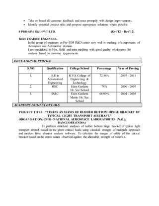  Take on board all customer feedback and react promptly with design improvements.
 Identify potential project risks and propose appropriate solutions where possible.
# PRO-SIM R&D PVT LTD. (Oct’12 – Dec’12)
Role: TRAINEE ENGINEER.
In the group of engineers at Pro-SIM R&D center very well in meshing of components of
Aerospace and Automotive domain.
I am specialized in Hex, Solid and tetra meshing with good quality of elements for
analysis based on customer requirements.
EDUCATIONAL PROFILE
S.NO Qualification College/School Percentage Year of Passing
1. B.E in
Aeronautical
Engineering
R.V.S College of
Engineering &
Technology
72.46% 2007 - 2011
2. HSC Eden Gardens
Hr. Sec School
78% 2006 - 2007
3. SSLC Eden Gardens
Matric Hr. Sec
School
68.09% 2004 - 2005
ACADEMIC PROJECT DETAILS
PROJECT TITLE: “STRESS ANALYSIS OF RUDDER BOTTOM HINGE BRACKET OF
TYPICAL LIGHT TRANSPORT AIRCRAFT.”
ORGANISATION: CSIR - NATIONAL AEROSPACE LABORATORIES (NAL),
BANGLORE (INDIA)
To perform structural analyses of rudder bottom hinge bracket of typical light
transport aircraft based on the given critical loads using classical strength of materials approach
and modern finite element analysis software. To calculate the margin of safety of this critical
bracket based on the stress values observed against the allowable strength of materials.
 