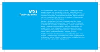 NHS Tower Hamlets asked Gungho to create a campaign that would
appeal to people who were already thinking of stopping smoking –
something that would give them the ﬁnal impetus to quit. The campaign
needed to be engaging and immediately accessible. We also needed to
take into consideration the diversity of the residents in Tower Hamlets
to ensure inclusivity and broad appeal.
We used a familiar setting to create immediate impact and interest.
We arranged a location photoshoot and then, to achieve the balance
of diversity and the correct visual positioning, a second “people” shoot
against a blank background took place. We then superimposed the
people into the scene. We gave the featured characters their own
reasons for stopping smoking. Then we turned a question on to the
person looking at the advertisement – “Why will you stop?”
NHS Tower Hamlets liked the concept so much that they asked us to
produce 3 different scenes so that they could run the campaign over a
longer period of time. Collateral included posters, press advertisements,
pharmacy / GP surgery / clinic display screens.
 
