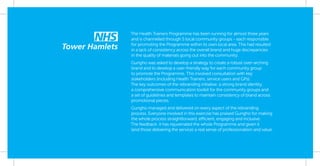 The Health Trainers Programme has been running for almost three years
and is channelled through 5 local community groups - each responsible
for promoting the Programme within its own local area. This had resulted
in a lack of consistency across the overall brand and huge discrepancies
in the quality of materials going out into the community.
Gungho was asked to develop a strategy to create a robust over-arching
brand and to develop a user-friendly way for each community group
to promote the Programme. This involved consultation with key
stakeholders (including Health Trainers, service users and GPs).
The key outcomes of the rebranding initiative: a strong brand identity,
a comprehensive communication toolkit for the community groups and
a set of guidelines and templates to maintain consistency of brand across
promotional pieces.
Gungho managed and delivered on every aspect of the rebranding
process. Everyone involved in this exercise has praised Gungho for making
the whole process straightforward, efficient, engaging and inclusive.
The feedback: it has rejuvenated the whole Programme and given it
(and those delivering the service) a real sense of professionalism and value.
 