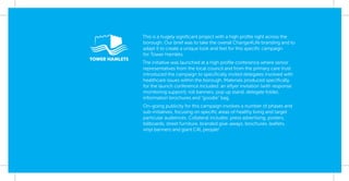 This is a hugely signiﬁcant project with a high proﬁle right across the
borough. Our brief was to take the overall Change4Life branding and to
adapt it to create a unique look and feel for this speciﬁc campaign
for Tower Hamlets.
The initiative was launched at a high proﬁle conference where senior
representatives from the local council and from the primary care trust
introduced the campaign to speciﬁcally invited delegates involved with
healthcare issues within the borough. Materials produced speciﬁcally
for the launch conference included: an eﬂyer invitation (with response
monitoring support), roll banners, pop up stand, delegate folder,
information brochures and “goodie” bag.
On-going publicity for this campaign involves a number of phases and
sub-initiatives, focusing on speciﬁc areas of healthy living and target
particular audiences. Collateral includes: press advertising, posters,
billboards, street furniture, branded give-aways, brochures, leaﬂets,
vinyl banners and giant C4L people!
 