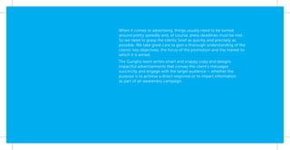 When it comes to advertising, things usually need to be turned
around pretty speedily and, of course, press deadlines must be met.
So we need to grasp the clients’ brief as quickly and precisely as
possible. We take great care to gain a thorough understanding of the
clients’ key objectives, the focus of the promotion and the market to
which it is aimed.
The Gungho team writes smart and snappy copy and designs
impactful advertisements that convey the client’s messages
succinctly and engage with the target audience – whether the
purpose is to achieve a direct response or to impart information
as part of an awareness campaign.
 