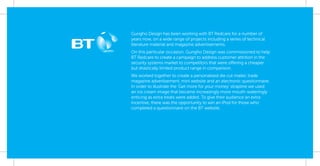 Gungho Design has been working with BT Redcare for a number of
years now, on a wide range of projects including a series of technical
literature material and magazine advertisements.
On this particular occasion, Gungho Design was commissioned to help
BT Redcare to create a campaign to address customer attrition in the
security systems market to competitors that were offering a cheaper
but drastically limited product range in comparison.
We worked together to create a personalised die cut mailer, trade
magazine advertisement, mini website and an electronic questionnaire.
In order to illustrate the ‘Get more for your money’ strapline we used
an ice cream image that became increasingly more mouth-wateringly
enticing as extra treats were added. To give their audience an extra
incentive, there was the opportunity to win an iPod for those who
completed a questionnaire on the BT website.
 