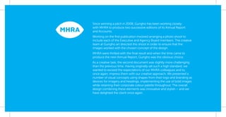 Since winning a pitch in 2008, Gungho has been working closely
with MHRA to produce two successive editions of its Annual Report
and Accounts.
Working on the ﬁrst publication involved arranging a photo shoot to
include each of the Executive and Agency Board members. The creative
team at Gungho art directed this shoot in order to ensure that the
images worked with the chosen concept of the design.
MHRA were thrilled with the ﬁnal result and when the time came to
produce the next Annual Report, Gungho was the obvious choice.
As a creative task, the second document was slightly more challenging
than the previous time. Having originally set such a high standard, we
wanted to exceed the expectations of our MHRA colleagues and to,
once again, impress them with our creative approach. We presented a
number of visual concepts using shapes from their logo and branding as
devices for imagery and headings, implementing the use of bold images
while retaining their corporate colour palette throughout. The overall
design combining these elements was innovative and stylish – and we
have delighted the client once again.
 