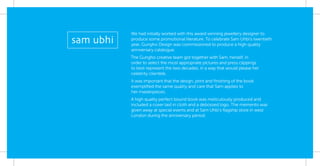 We had initially worked with this award winning jewellery designer to
produce some promotional literature. To celebrate Sam Uhbi’s twentieth
year, Gungho Design was commissioned to produce a high quality
anniversary catalogue.
The Gungho creative team got together with Sam, herself, in
order to select the most appropriate pictures and press clippings
to best represent the two decades, in a way that would please her
celebrity clientele.
It was important that the design, print and ﬁnishing of the book
exempliﬁed the same quality and care that Sam applies to
her masterpieces.
A high quality perfect bound book was meticulously produced and
included a cover laid in cloth and a debossed logo. The memento was
given away at special events and at Sam Uhbi’s ﬂagship store in west
London during the anniversary period.
 