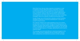 British Red Cross, like any charity, depends on donations in order
to operate its services. Being the season of goodwill, Christmas
is a time when people have the propensity to be extra generous.
From a fundraiser’s point of view, this is an excellent opportunity to
increase revenue. However, given that the period is strictly limited
and competition from other worthy causes can be ﬁerce, fundraising
campaigns need to be carefully considered and precisely timed.
Gungho Design was commissioned to develop a printed marketing
campaign to advertise a Christmas fundraising fair in the heart of
London’s ﬁnancial sector.
The materials needed to be visually appealing to busy City workers
and also had to convey the classic heritage of the hosting venue, the
Guildhall. By using a clever photo montage of London’s skyline placed
inside a snowglobe with the Guildhall in the background, we were able
to convey the right balance of message, addressing the client’s brief to
maximum affect.
The campaign was extremely effective in attracting shoppers to this
event. The client was so delighted with the Gungho team that we
were subsequently commissioned to produce a similar campaign.
 