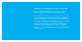 Gungho is particularly skilled in taking information that is often quite
complex and dry and presenting it in a very appealing and accessible
format. We work on a wide variety of documents of this kind both
for public and private sector organisations. We can also create
website versions.
On the production side of things, we specialise in a fast turnaround that
does not compromise a high quality ﬁnished product – we are talking
about hours rather than days. This is particularly useful when clients are
putting together bid documents. We are able to give them the latitude
to be working on the content of their proposal right up to the 11th hour.
Clients include: Government Office for London, Government Office
for South East England, NHS Harrow, South London & St. George’s
Mental Health NHS Trust, NHS Tower Hamlets, Avenance, Sodexo,
Aramark, DTZ, CB Richard Ellis and Medicines and Healthcare products
Regulatory Agency.
 