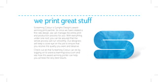 we print great stuff
Screaming Colour is Gungho Design’s award
winning print partner. So once we have created a
ﬁrst rate design, we can manage the entire print
and production process for you. With everything
under one roof, you can be assured that the
whole process will run smoothly. Our designers
will keep a close eye on the job to ensure that
you receive the quality you want and deserve.
Check out all that Screaming Colour can do by
logging on to www.screamingcolour.com and
see how this award winning printer can help
you achieve the very best results.
 