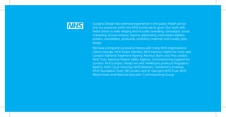 Gungho Design has extensive experience in the public health sector
and our presence within the NHS continues to grow. Our work with
these clients is wide ranging and includes: branding, campaigns, social
marketing, annual reviews, reports, advertising, information leaﬂets,
posters, newsletters, postcards, exhibition materials and novelty give-
aways.
We have a long and successful history with many NHS organisations.
Clients include: NHS Tower Hamlets, NHS Harrow, Health for north east
London, National Treatment Agency, Monitor, Bart’s and The London
NHS Trust, National Patient Safety Agency, Commissioning Support for
London, NHS London, Medicines and Healthcare products Regulatory
Agency, NHS City & Hackney, NHS Newham, Homerton University
NHS Foundation Trust, SW London and St. George’s NHS Trust, NHS
Westminster and National Specialist Commissioning Group.
 