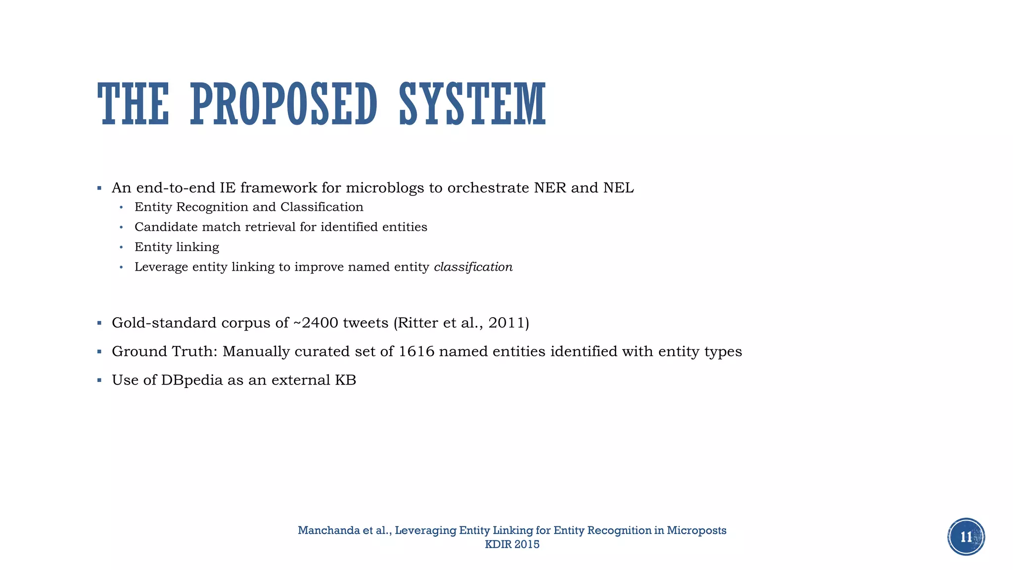 THE PROPOSED SYSTEM
 An end-to-end IE framework for microblogs to orchestrate NER and NEL
• Entity Recognition and Classification
• Candidate match retrieval for identified entities
• Entity linking
• Leverage entity linking to improve named entity classification
 Gold-standard corpus of ~2400 tweets (Ritter et al., 2011)
 Ground Truth: Manually curated set of 1616 named entities identified with entity types
 Use of DBpedia as an external KB
11
Manchanda et al., Leveraging Entity Linking for Entity Recognition in Microposts
KDIR 2015
 