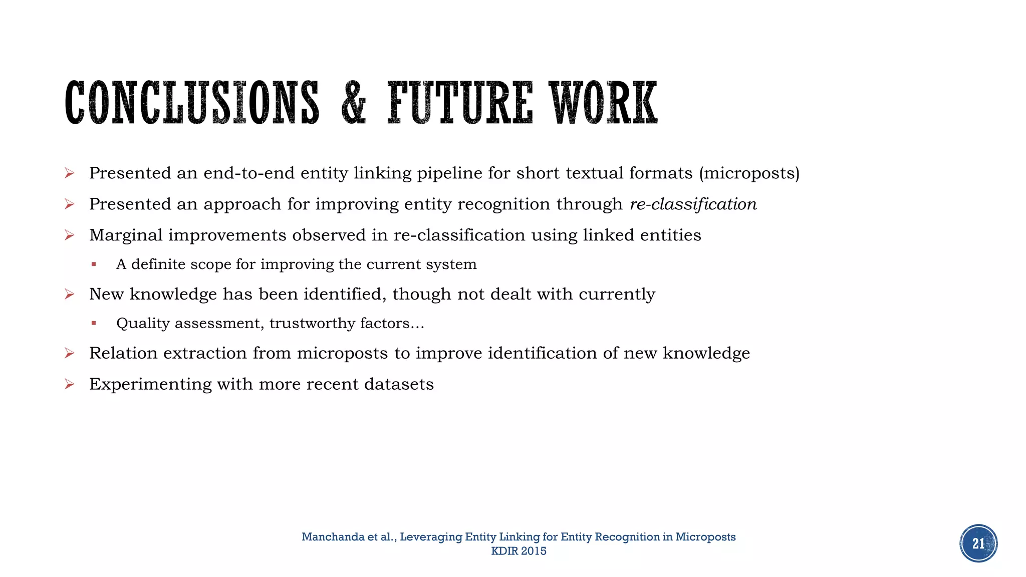 21
 Presented an end-to-end entity linking pipeline for short textual formats (microposts)
 Presented an approach for improving entity recognition through re-classification
 Marginal improvements observed in re-classification using linked entities
 A definite scope for improving the current system
 New knowledge has been identified, though not dealt with currently
 Quality assessment, trustworthy factors…
 Relation extraction from microposts to improve identification of new knowledge
 Experimenting with more recent datasets
Manchanda et al., Leveraging Entity Linking for Entity Recognition in Microposts
KDIR 2015
 