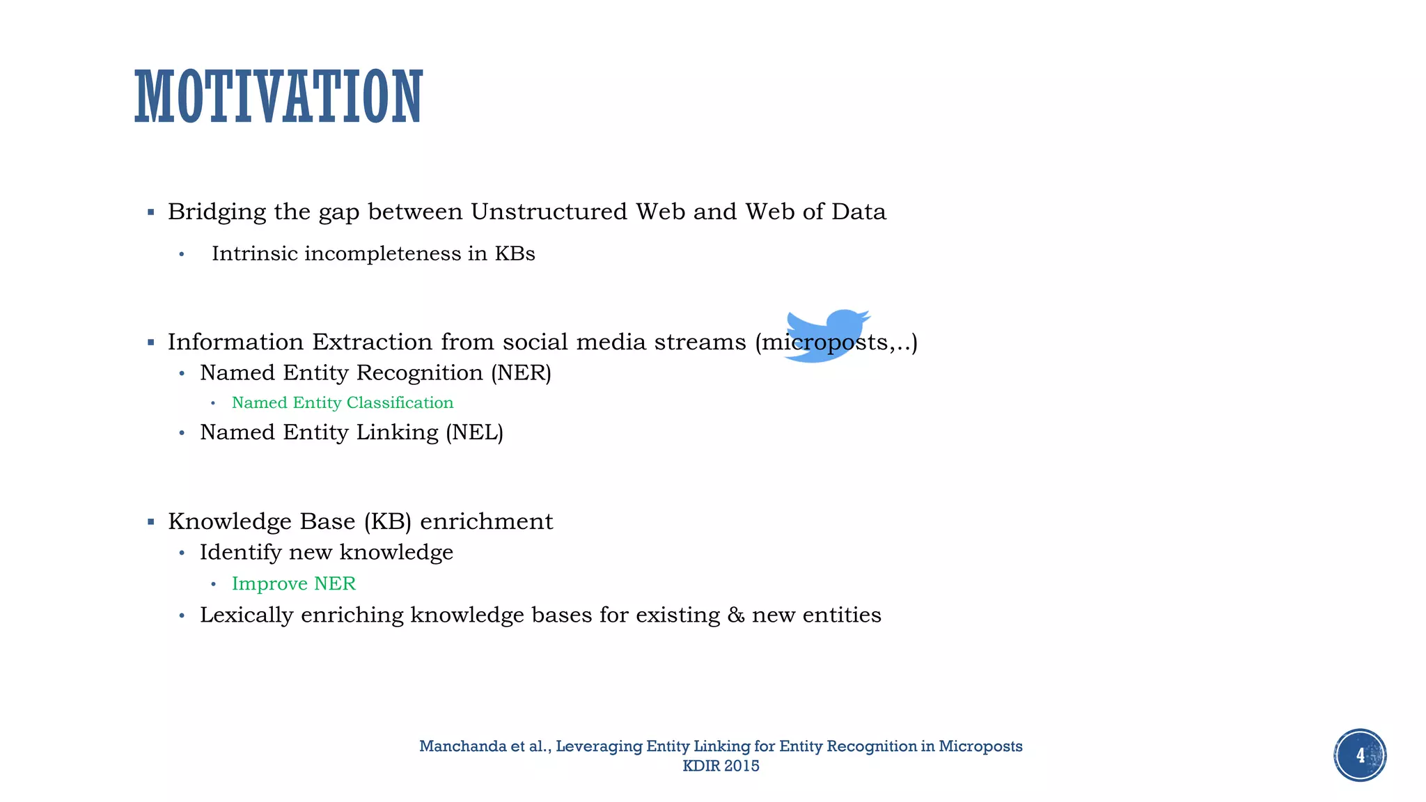 MOTIVATION
4
Manchanda et al., Leveraging Entity Linking for Entity Recognition in Microposts
KDIR 2015
 Bridging the gap between Unstructured Web and Web of Data
• Intrinsic incompleteness in KBs
 Information Extraction from social media streams (microposts,..)
• Named Entity Recognition (NER)
• Named Entity Classification
• Named Entity Linking (NEL)
 Knowledge Base (KB) enrichment
• Identify new knowledge
• Improve NER
• Lexically enriching knowledge bases for existing & new entities
 