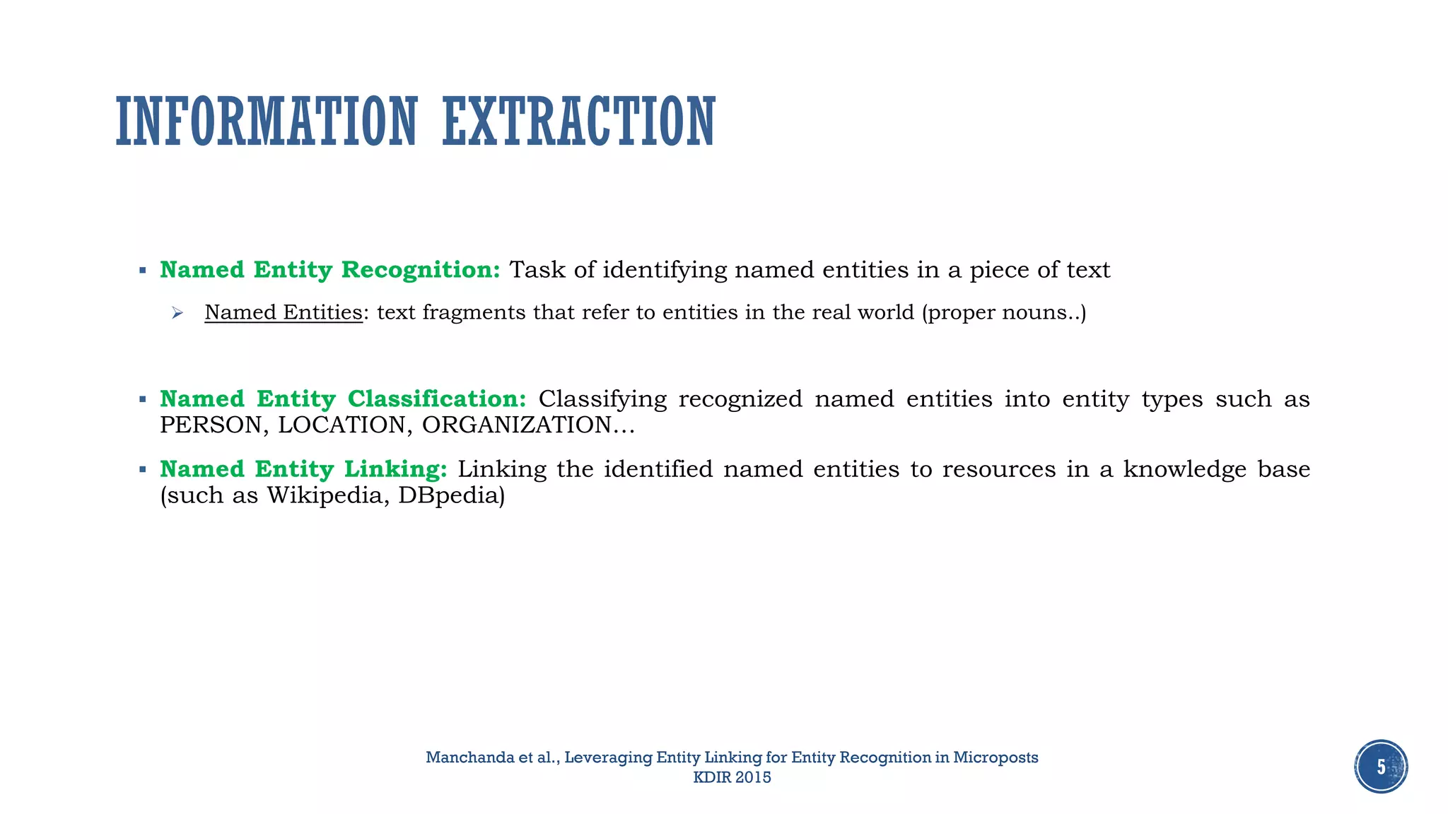 INFORMATION EXTRACTION
 Named Entity Recognition: Task of identifying named entities in a piece of text
 Named Entities: text fragments that refer to entities in the real world (proper nouns..)
 Named Entity Classification: Classifying recognized named entities into entity types such as
PERSON, LOCATION, ORGANIZATION…
 Named Entity Linking: Linking the identified named entities to resources in a knowledge base
(such as Wikipedia, DBpedia)
5
Manchanda et al., Leveraging Entity Linking for Entity Recognition in Microposts
KDIR 2015
 