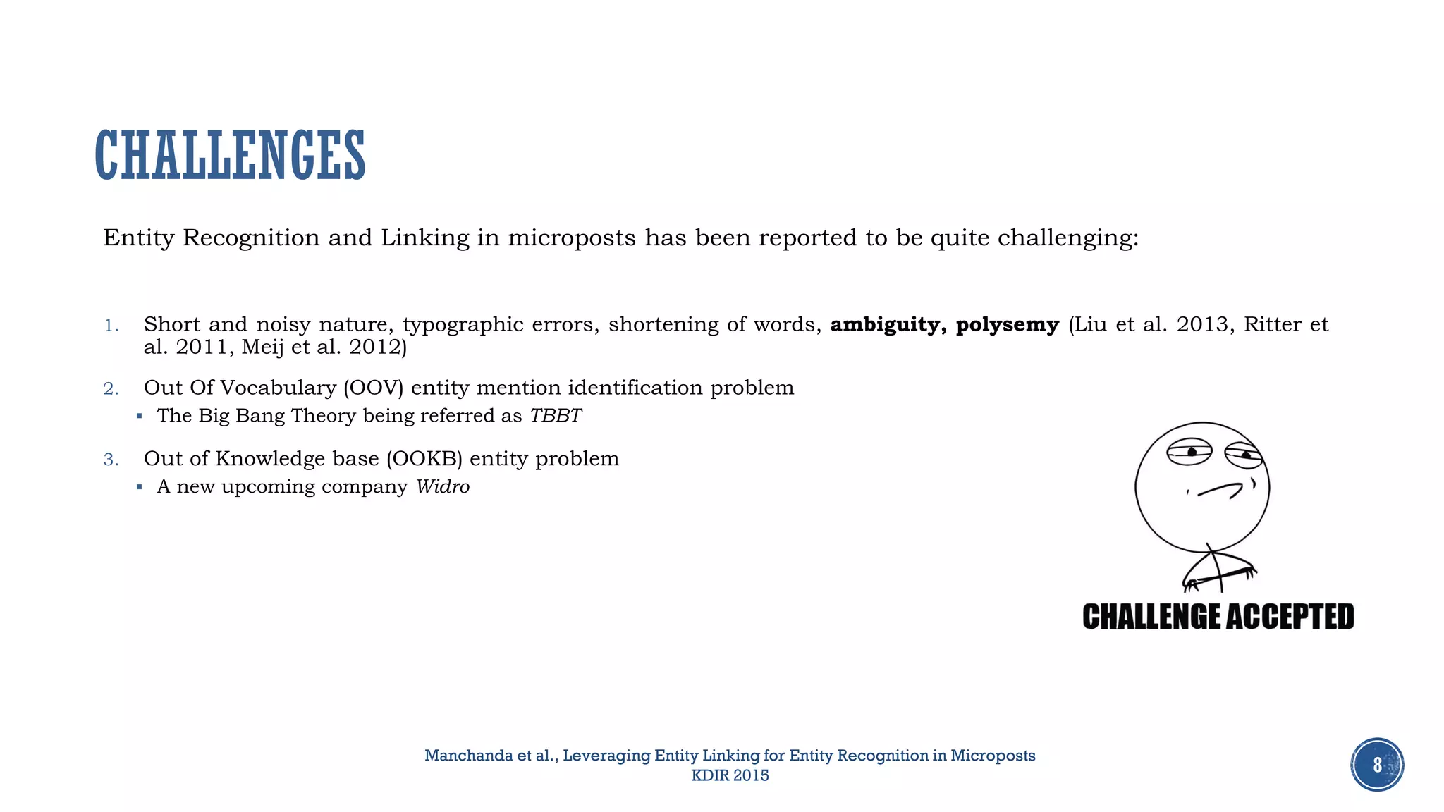 Entity Recognition and Linking in microposts has been reported to be quite challenging:
1. Short and noisy nature, typographic errors, shortening of words, ambiguity, polysemy (Liu et al. 2013, Ritter et
al. 2011, Meij et al. 2012)
2. Out Of Vocabulary (OOV) entity mention identification problem
 The Big Bang Theory being referred as TBBT
3. Out of Knowledge base (OOKB) entity problem
 A new upcoming company Widro
8
CHALLENGES
Manchanda et al., Leveraging Entity Linking for Entity Recognition in Microposts
KDIR 2015
 
